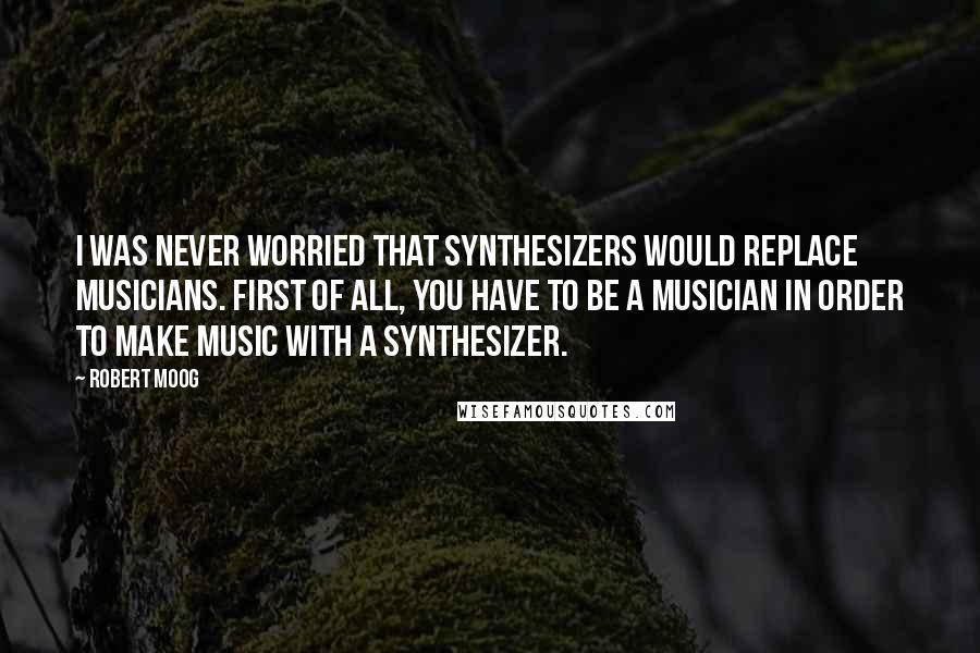 Robert Moog Quotes: I was never worried that synthesizers would replace musicians. First of all, you have to be a musician in order to make music with a synthesizer.