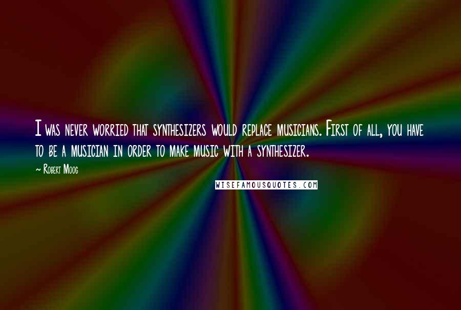 Robert Moog Quotes: I was never worried that synthesizers would replace musicians. First of all, you have to be a musician in order to make music with a synthesizer.