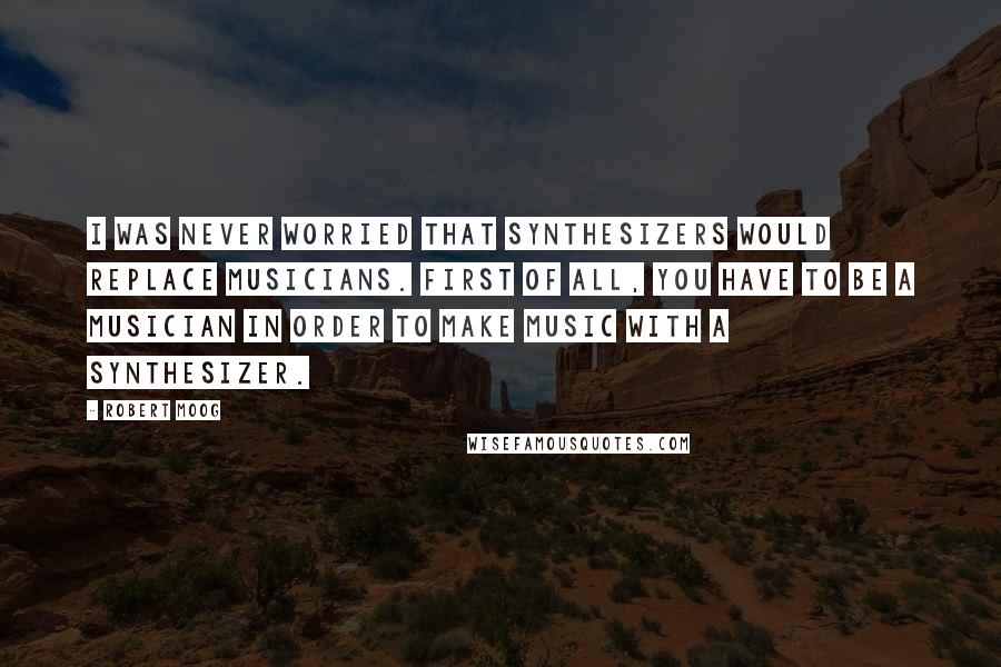 Robert Moog Quotes: I was never worried that synthesizers would replace musicians. First of all, you have to be a musician in order to make music with a synthesizer.