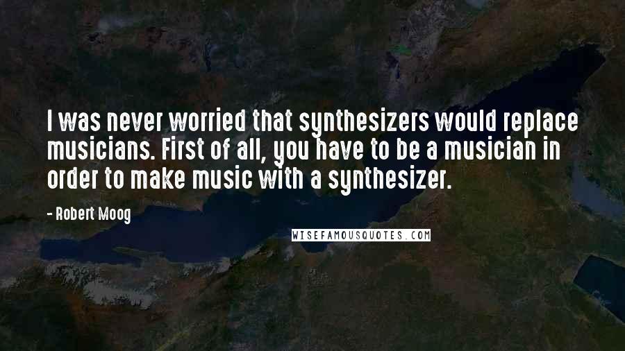 Robert Moog Quotes: I was never worried that synthesizers would replace musicians. First of all, you have to be a musician in order to make music with a synthesizer.