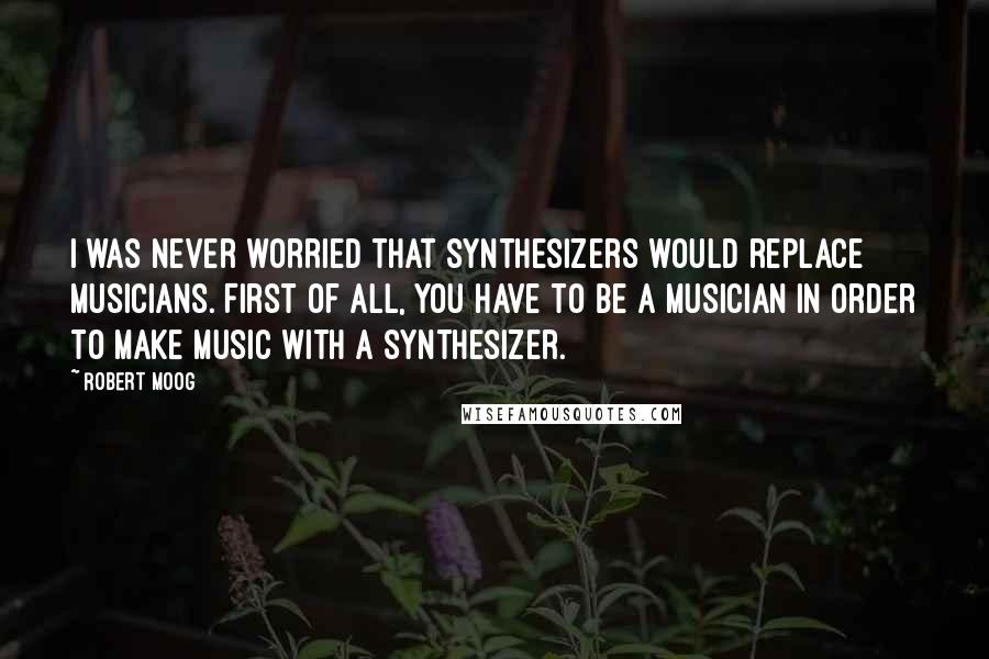 Robert Moog Quotes: I was never worried that synthesizers would replace musicians. First of all, you have to be a musician in order to make music with a synthesizer.