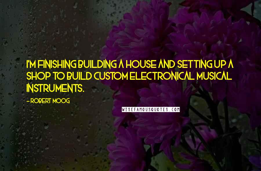 Robert Moog Quotes: I'm finishing building a house and setting up a shop to build custom electronical musical instruments.