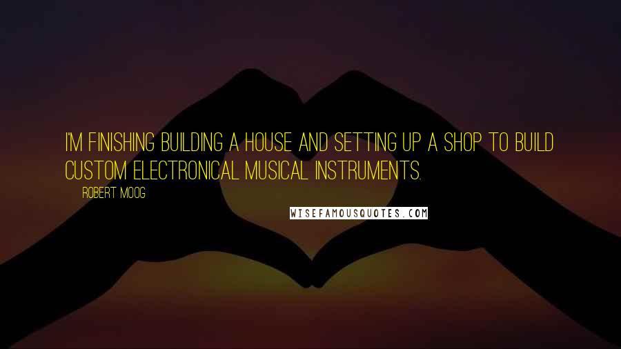 Robert Moog Quotes: I'm finishing building a house and setting up a shop to build custom electronical musical instruments.