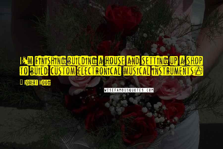 Robert Moog Quotes: I'm finishing building a house and setting up a shop to build custom electronical musical instruments.