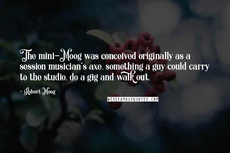 Robert Moog Quotes: The mini-Moog was conceived originally as a session musician's axe, something a guy could carry to the studio, do a gig and walk out.