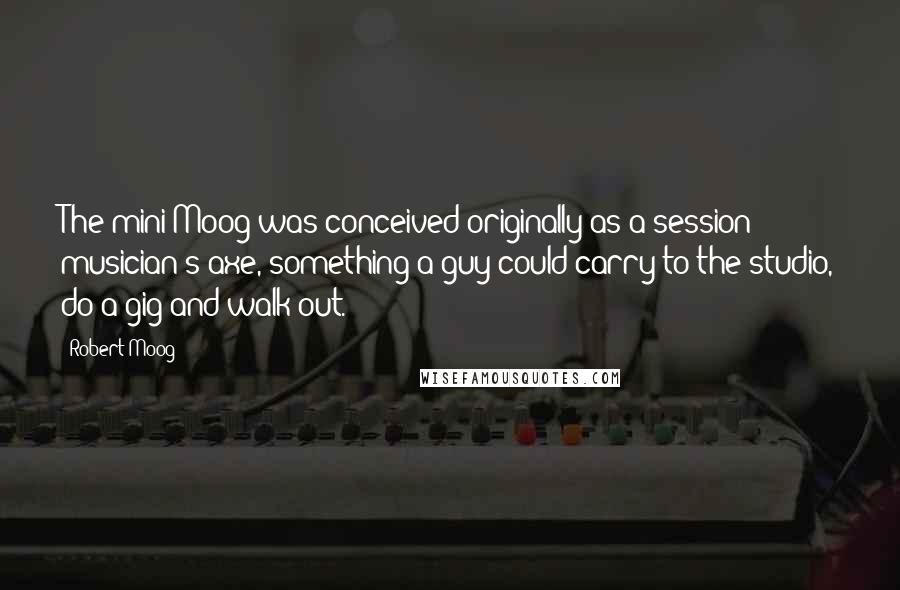 Robert Moog Quotes: The mini-Moog was conceived originally as a session musician's axe, something a guy could carry to the studio, do a gig and walk out.