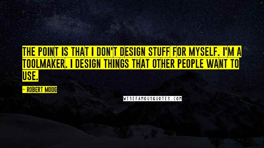 Robert Moog Quotes: The point is that I don't design stuff for myself. I'm a toolmaker. I design things that other people want to use.