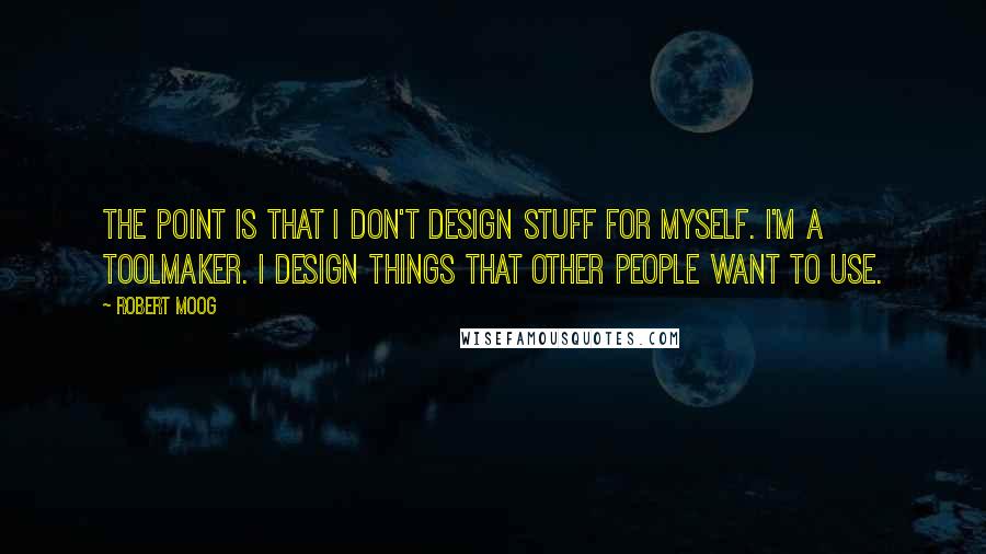 Robert Moog Quotes: The point is that I don't design stuff for myself. I'm a toolmaker. I design things that other people want to use.