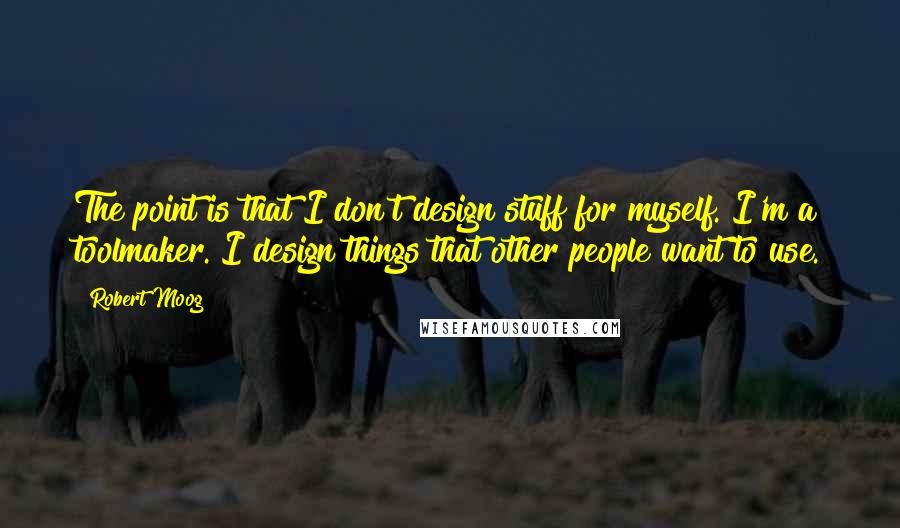 Robert Moog Quotes: The point is that I don't design stuff for myself. I'm a toolmaker. I design things that other people want to use.