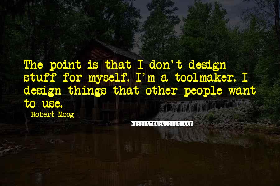 Robert Moog Quotes: The point is that I don't design stuff for myself. I'm a toolmaker. I design things that other people want to use.