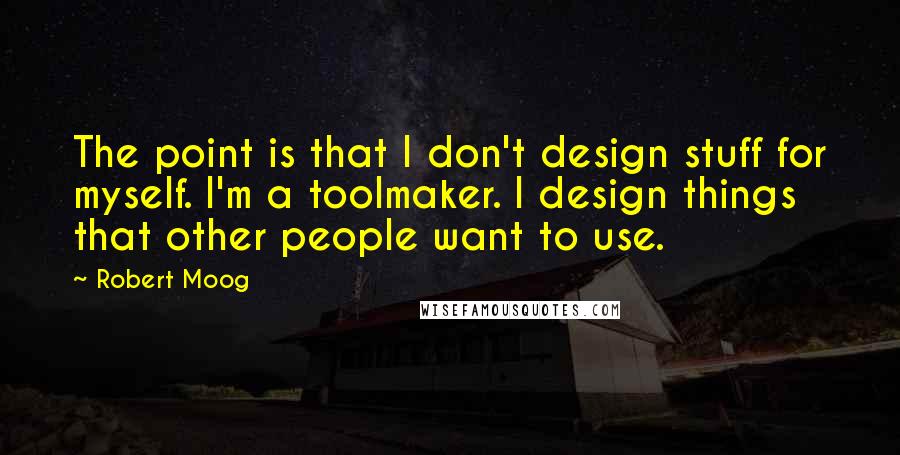 Robert Moog Quotes: The point is that I don't design stuff for myself. I'm a toolmaker. I design things that other people want to use.