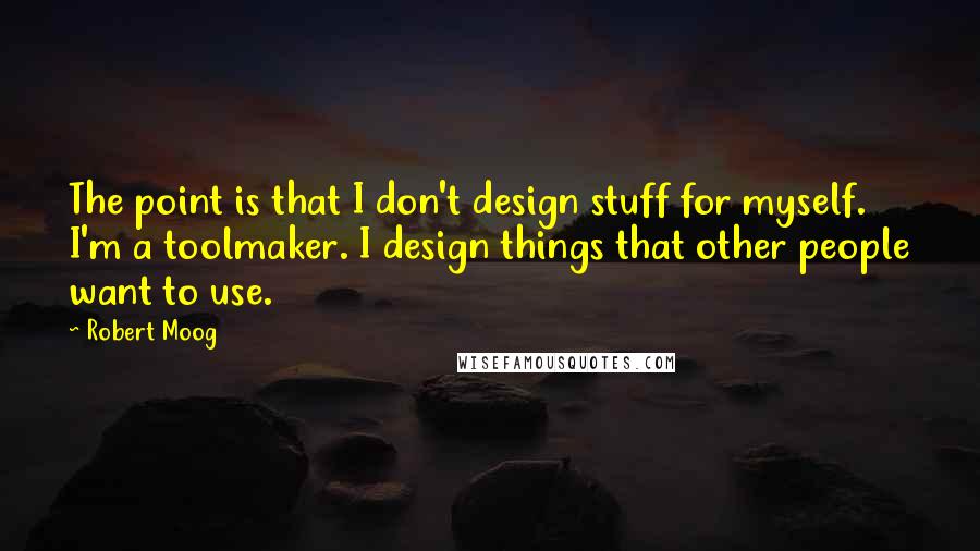 Robert Moog Quotes: The point is that I don't design stuff for myself. I'm a toolmaker. I design things that other people want to use.