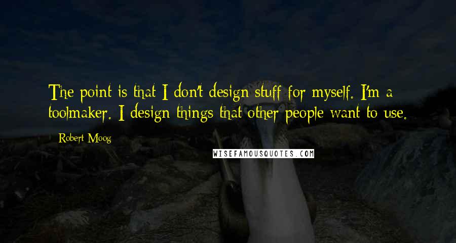 Robert Moog Quotes: The point is that I don't design stuff for myself. I'm a toolmaker. I design things that other people want to use.