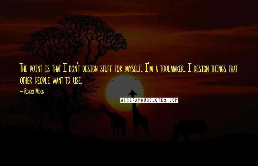 Robert Moog Quotes: The point is that I don't design stuff for myself. I'm a toolmaker. I design things that other people want to use.