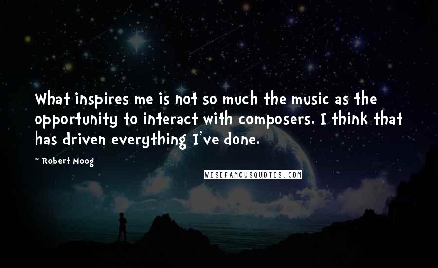 Robert Moog Quotes: What inspires me is not so much the music as the opportunity to interact with composers. I think that has driven everything I've done.