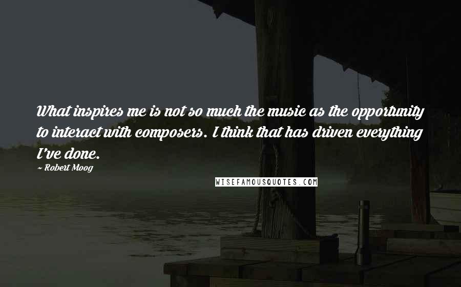 Robert Moog Quotes: What inspires me is not so much the music as the opportunity to interact with composers. I think that has driven everything I've done.