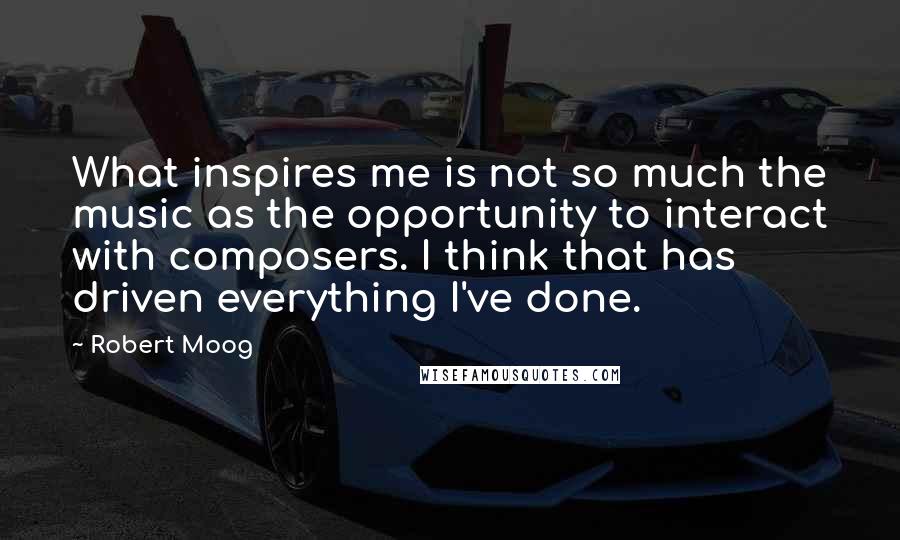 Robert Moog Quotes: What inspires me is not so much the music as the opportunity to interact with composers. I think that has driven everything I've done.