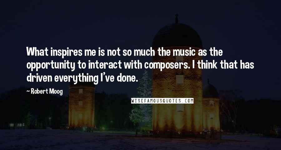 Robert Moog Quotes: What inspires me is not so much the music as the opportunity to interact with composers. I think that has driven everything I've done.