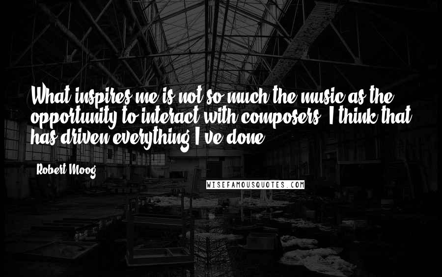 Robert Moog Quotes: What inspires me is not so much the music as the opportunity to interact with composers. I think that has driven everything I've done.