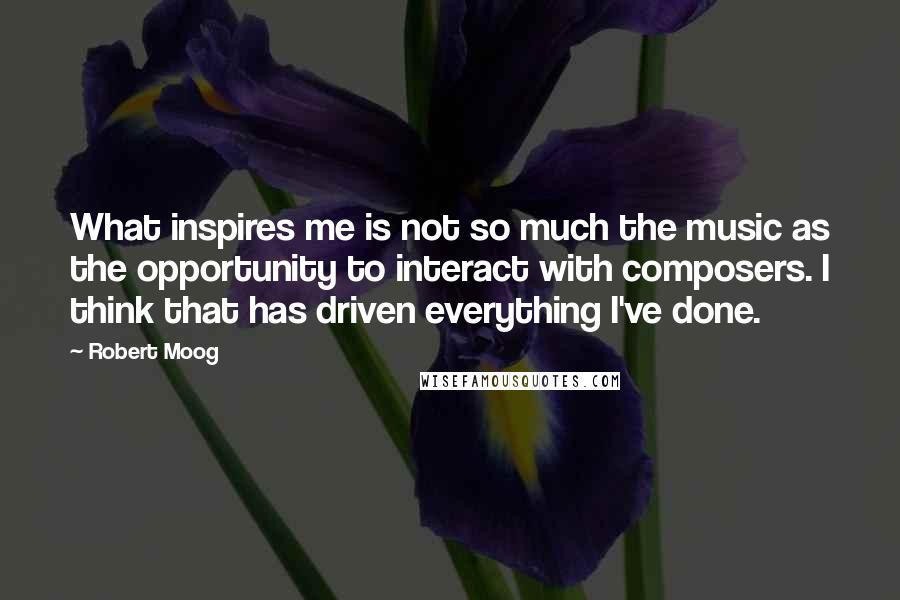 Robert Moog Quotes: What inspires me is not so much the music as the opportunity to interact with composers. I think that has driven everything I've done.