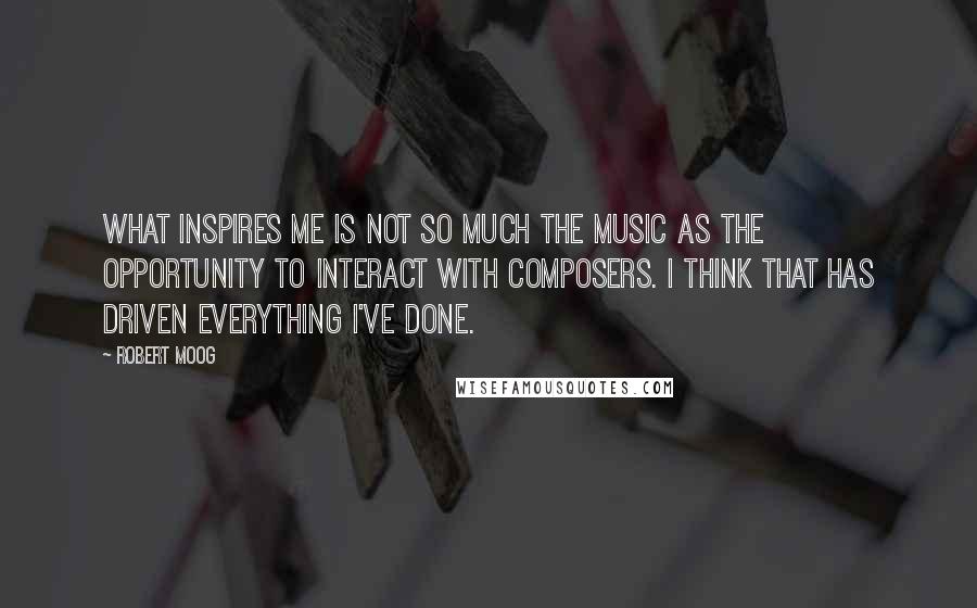 Robert Moog Quotes: What inspires me is not so much the music as the opportunity to interact with composers. I think that has driven everything I've done.