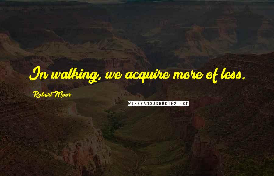 Robert Moor Quotes: In walking, we acquire more of less.