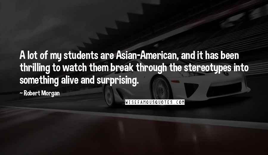 Robert Morgan Quotes: A lot of my students are Asian-American, and it has been thrilling to watch them break through the stereotypes into something alive and surprising.