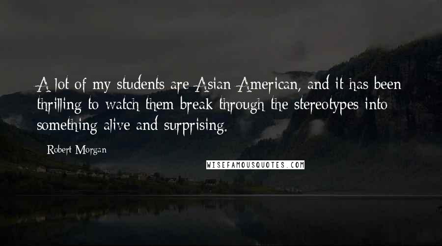 Robert Morgan Quotes: A lot of my students are Asian-American, and it has been thrilling to watch them break through the stereotypes into something alive and surprising.