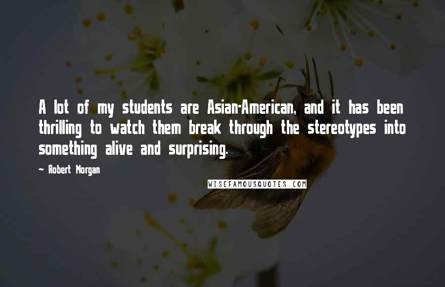 Robert Morgan Quotes: A lot of my students are Asian-American, and it has been thrilling to watch them break through the stereotypes into something alive and surprising.