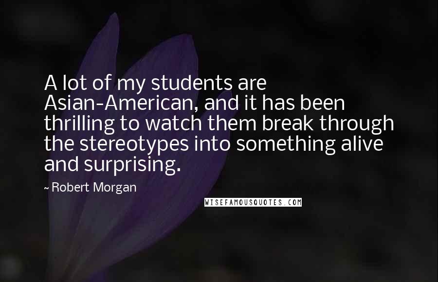 Robert Morgan Quotes: A lot of my students are Asian-American, and it has been thrilling to watch them break through the stereotypes into something alive and surprising.