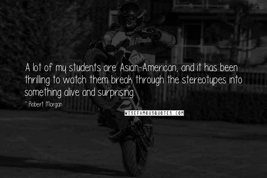 Robert Morgan Quotes: A lot of my students are Asian-American, and it has been thrilling to watch them break through the stereotypes into something alive and surprising.