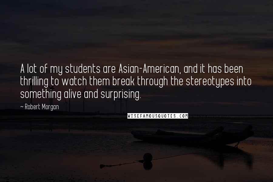 Robert Morgan Quotes: A lot of my students are Asian-American, and it has been thrilling to watch them break through the stereotypes into something alive and surprising.