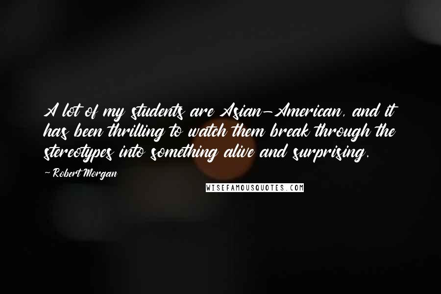 Robert Morgan Quotes: A lot of my students are Asian-American, and it has been thrilling to watch them break through the stereotypes into something alive and surprising.