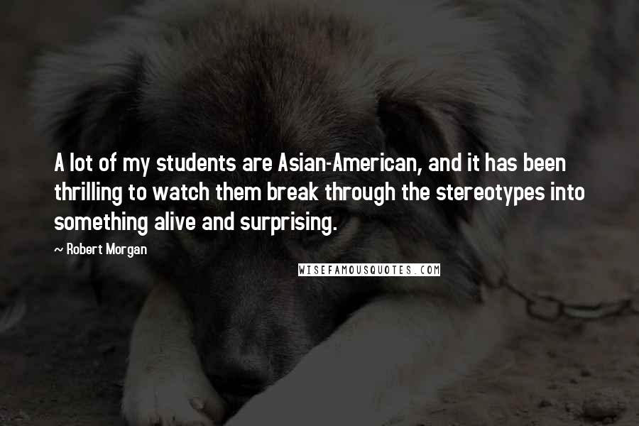 Robert Morgan Quotes: A lot of my students are Asian-American, and it has been thrilling to watch them break through the stereotypes into something alive and surprising.