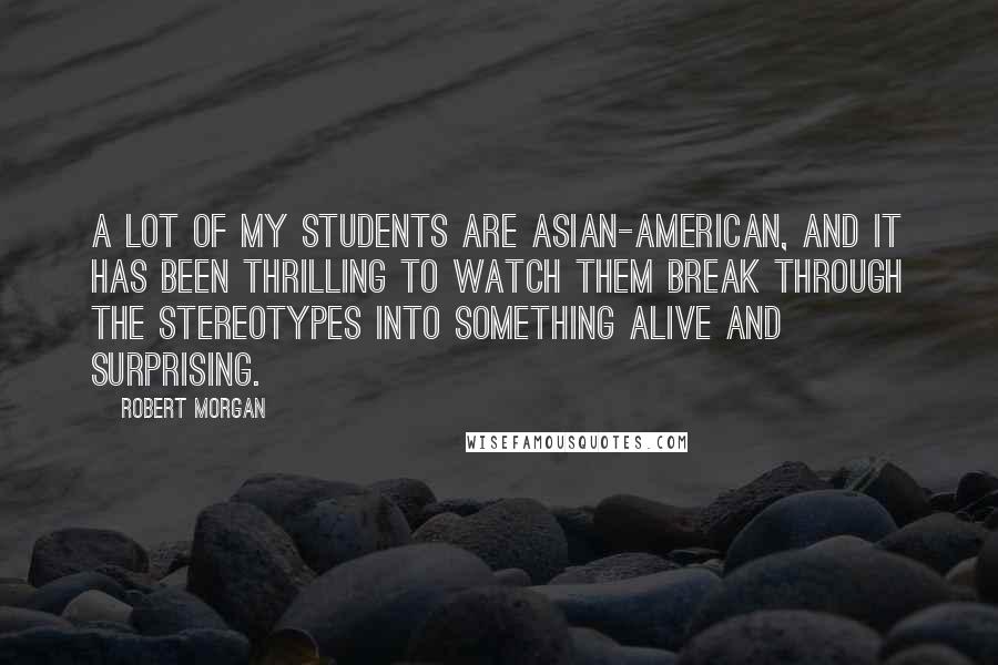 Robert Morgan Quotes: A lot of my students are Asian-American, and it has been thrilling to watch them break through the stereotypes into something alive and surprising.