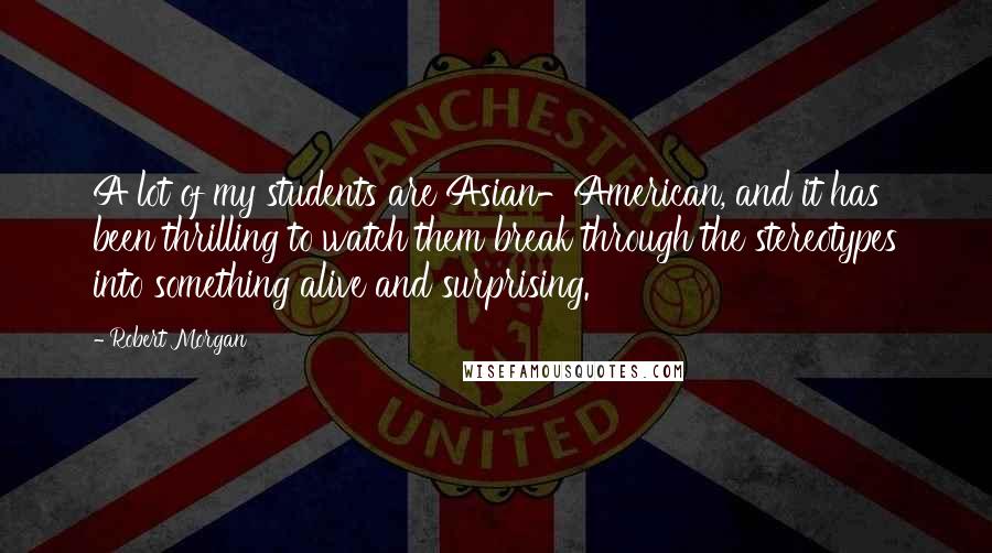 Robert Morgan Quotes: A lot of my students are Asian-American, and it has been thrilling to watch them break through the stereotypes into something alive and surprising.