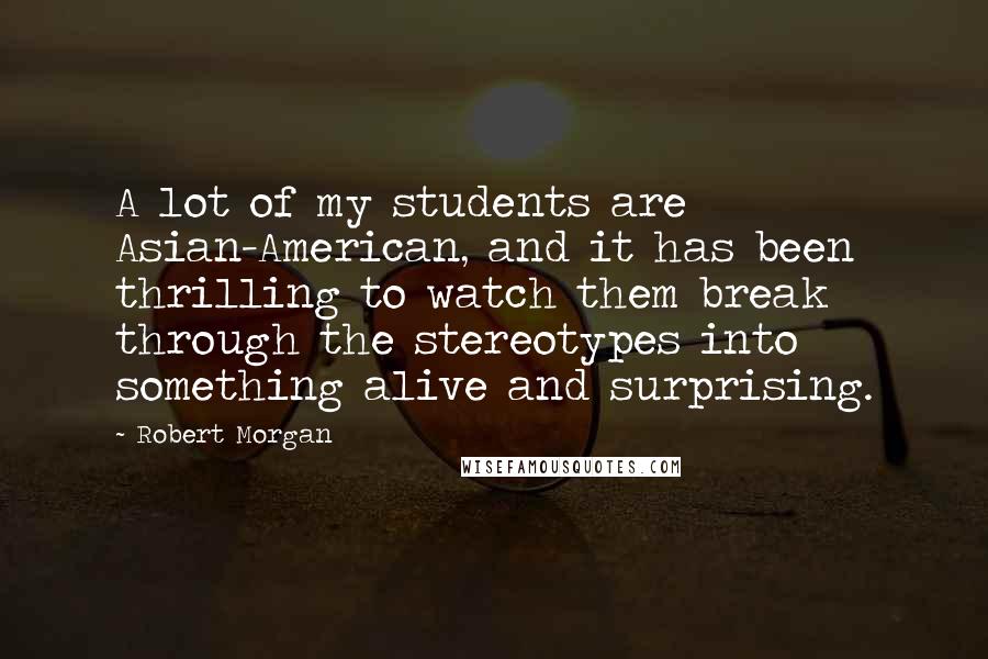 Robert Morgan Quotes: A lot of my students are Asian-American, and it has been thrilling to watch them break through the stereotypes into something alive and surprising.