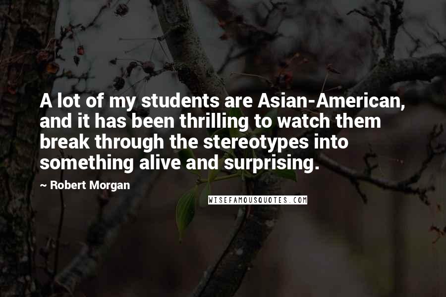 Robert Morgan Quotes: A lot of my students are Asian-American, and it has been thrilling to watch them break through the stereotypes into something alive and surprising.