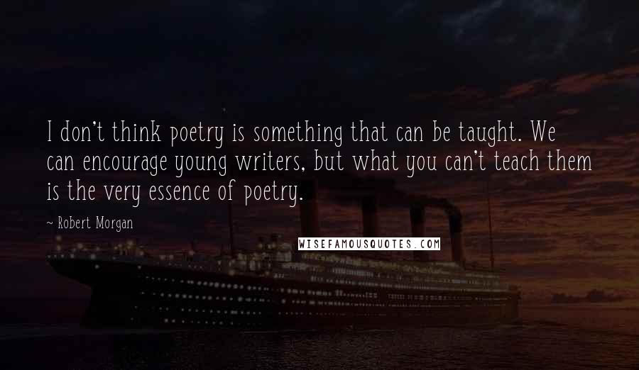 Robert Morgan Quotes: I don't think poetry is something that can be taught. We can encourage young writers, but what you can't teach them is the very essence of poetry.