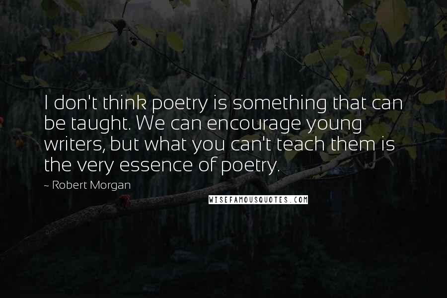 Robert Morgan Quotes: I don't think poetry is something that can be taught. We can encourage young writers, but what you can't teach them is the very essence of poetry.