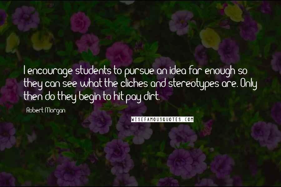 Robert Morgan Quotes: I encourage students to pursue an idea far enough so they can see what the cliches and stereotypes are. Only then do they begin to hit pay dirt.