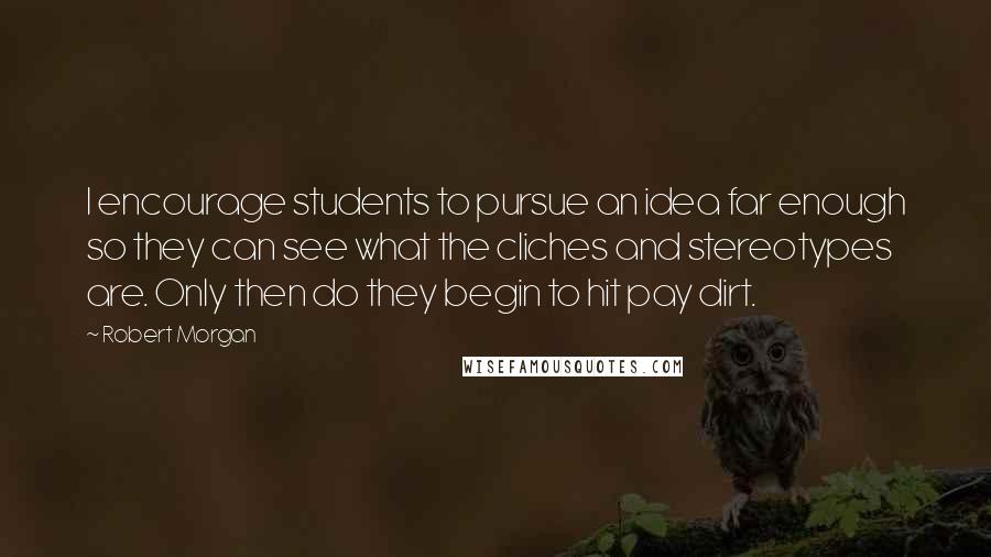Robert Morgan Quotes: I encourage students to pursue an idea far enough so they can see what the cliches and stereotypes are. Only then do they begin to hit pay dirt.