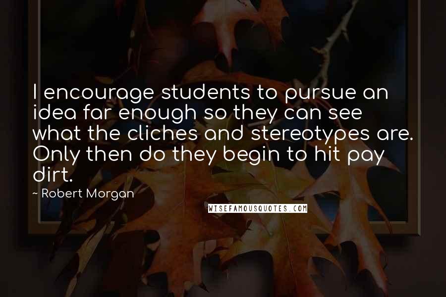 Robert Morgan Quotes: I encourage students to pursue an idea far enough so they can see what the cliches and stereotypes are. Only then do they begin to hit pay dirt.