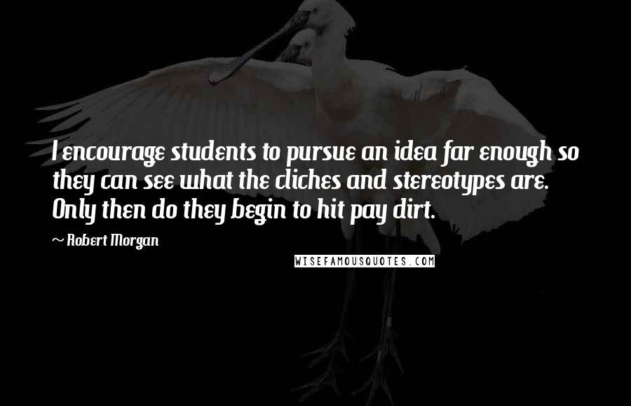 Robert Morgan Quotes: I encourage students to pursue an idea far enough so they can see what the cliches and stereotypes are. Only then do they begin to hit pay dirt.