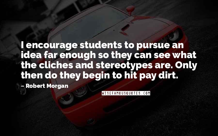 Robert Morgan Quotes: I encourage students to pursue an idea far enough so they can see what the cliches and stereotypes are. Only then do they begin to hit pay dirt.