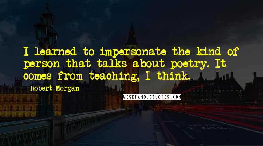 Robert Morgan Quotes: I learned to impersonate the kind of person that talks about poetry. It comes from teaching, I think.