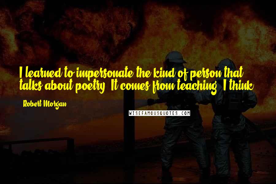 Robert Morgan Quotes: I learned to impersonate the kind of person that talks about poetry. It comes from teaching, I think.