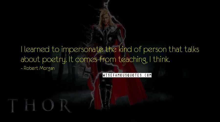 Robert Morgan Quotes: I learned to impersonate the kind of person that talks about poetry. It comes from teaching, I think.