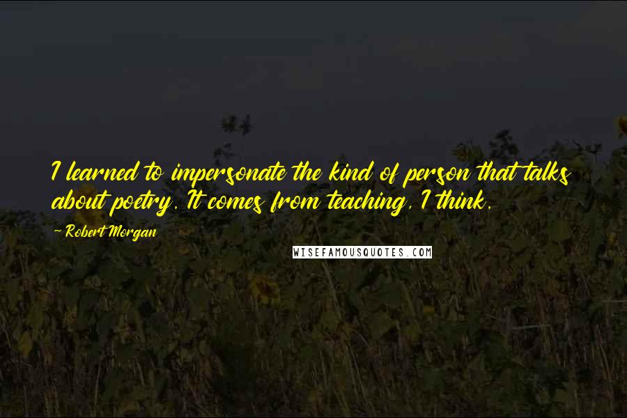 Robert Morgan Quotes: I learned to impersonate the kind of person that talks about poetry. It comes from teaching, I think.