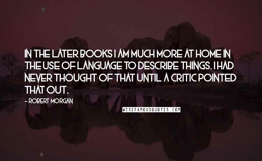 Robert Morgan Quotes: In the later books I am much more at home in the use of language to describe things. I had never thought of that until a critic pointed that out.